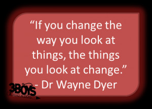 ... look at things, the things you look at change.” – Dr Wayne Dyer