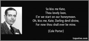 So kiss me Kate, Thou lovely loon, E'er we start on our honeymoon. Oh ...