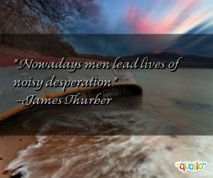 Nowadays men lead lives of noisy desperation .