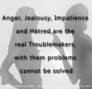 Anger, jealousy, impatience and hatred are the real troublemakers ...