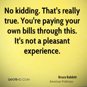 No kidding. That's really true. You're paying your own bills through ...