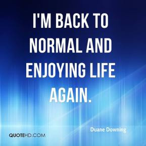 Duane Downing - I'm back to normal and enjoying life again.