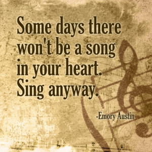Some days there won't be a song in your heart. Sing anyway.