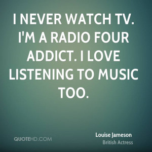 never watch TV. I'm a Radio Four addict. I love listening to music ...