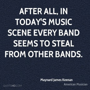 ... every band seems to steal from other bands. - Maynard James Keenan