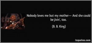 Nobody loves me but my mother— And she could be jivin', too. - B. B ...