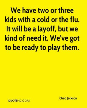 We have two or three kids with a cold or the flu. It will be a layoff ...