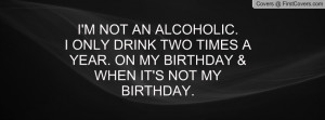 NOT AN ALCOHOLIC.I ONLY DRINK TWO TIMES A YEAR. ON MY BIRTHDAY ...