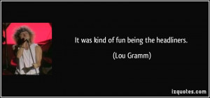 It was kind of fun being the headliners. - Lou Gramm