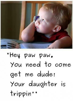 Hey paw paw, you need to come get me dude: Your daughter is trippin' !