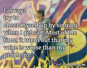 always try to cheer myself up by singing when I get sad. Most of the ...