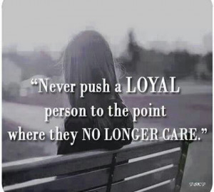 Never push loyal people to the point where the no longer care.