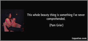 ... whole beauty thing is something I've never comprehended. - Pam Grier