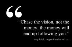 Chase the vision, not the money, the money will end up following you ...