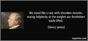 ... helplessly at the weights our forefathers easily lifted. - Henry James