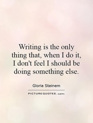 Writing is the only thing that, when I do it, I don't feel I should be ...