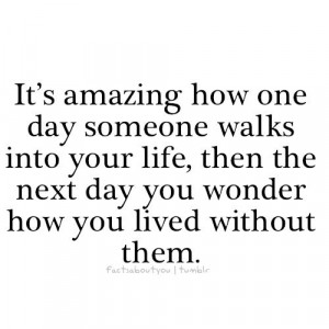 amazing how one day someone walks into your life, then the next day ...