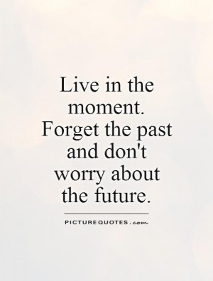 Live in the moment. Forget the past and don't worry about the future ...