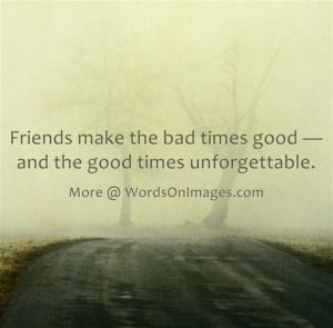 Friends make the bad times good and the good times unforgettable.