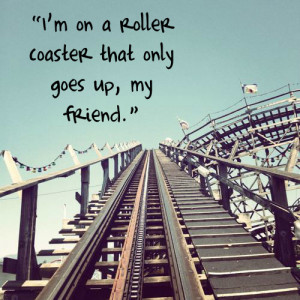 on a roller coaster that only goes up, my friend 