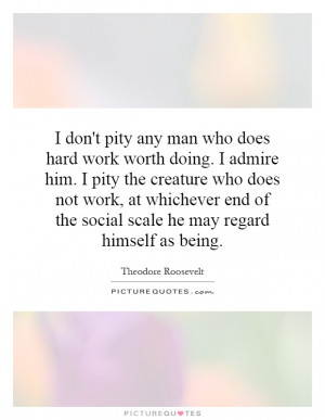 ... pity any man who does hard work worth doing. I admire him. I pity the