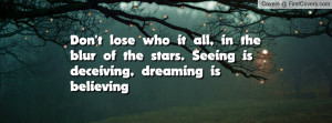 Don't lose who it all, in the blur of the stars. Seeing is deceiving ...