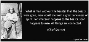 ... beasts, soon happens to man. All things are connected. - Chief Seattle