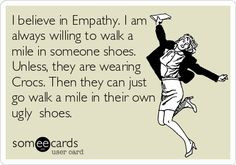 believe in Empathy. I am always willing to walk a mile in someone ...