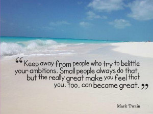 Keep away from people who try to belittle your ambitions....