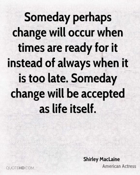 Someday perhaps change will occur when times are ready for it instead ...