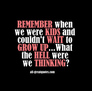 ... kids and couldn't wait to grow up...what the hell were we thinking