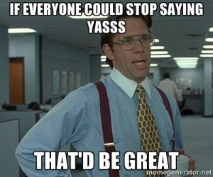 If everyone could stop saying yasssThat'd be great