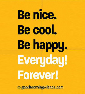 Be nice. Be cool. Be happy. Everyday! Forever! Good Morning