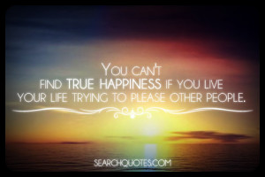 You can't find true happiness if you live your life trying to please ...
