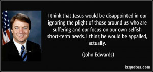 ... -term needs. I think he would be appalled, actually. - John Edwards