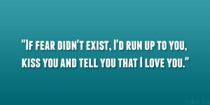 If fear didn’t exist, I’d run up to you, kiss you and tell you ...
