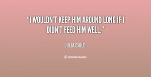 wouldn't keep him around long if I didn't feed him well.”