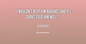 wouldn't keep him around long if I didn't feed him well.”