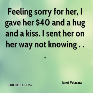 sorry for her, I gave her $40 and a hug and a kiss. I sent her on her ...