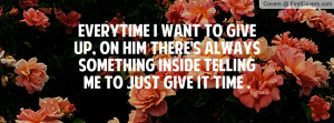 EVERYTIME I WANT TO GIVE UP, ON HIM THERE'S ALWAYS SOMETHING INSIDE ...