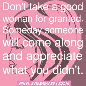 Don't take a good woman for granted. Someday someone will come along ...