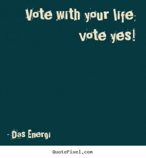 Vote with your life; vote yes! Das Energi top inspirational quotes