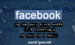 Facebook is the only place where it's acceptable to talk to a wall.
