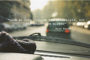 Look at life through the windshield, not the rear-view mirror.