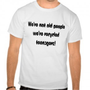 We're not old people, we're recycled teenagers!