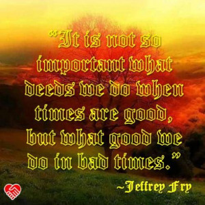 It is not so important what deeds we do when times are good, but what ...