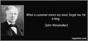 ... customer enters my store, forget me. He is king. - John Wanamaker