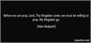 ... come, we must be willing to pray, My Kingdom go. - Alan Redpath
