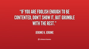 If you are foolish enough to be contented, don't show it, but grumble ...