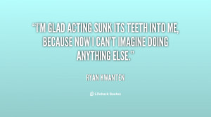 glad acting sunk its teeth into me, because now I can't imagine ...
